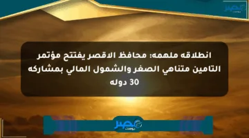 انطلاقة ملهمة: محافظ الأقصر يفتتح مؤتمر التأمين متناهي الصغر والشمول المالي بمشاركة 30 دولة
